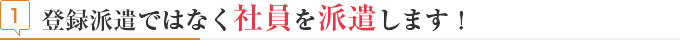 見出し 登録派遣ではなく社員を派遣します!